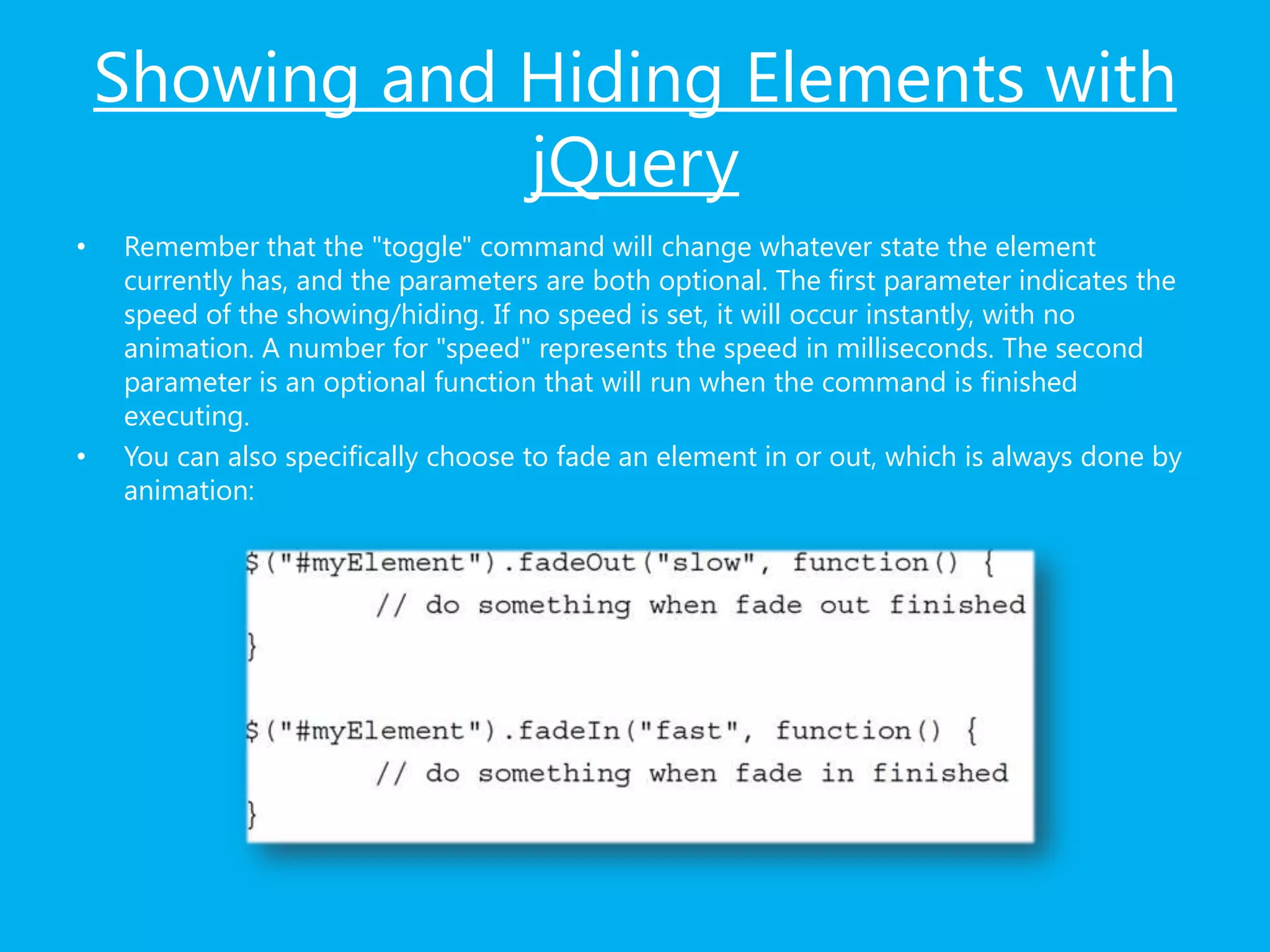 Showing and Hiding Elements with
jQuery
• Remember that the "toggle" command will change whatever state the element
currently has, and the parameters are both optional. The first parameter indicates the
speed of the showing/hiding. If no speed is set, it will occur instantly, with no
animation. A number for "speed" represents the speed in milliseconds. The second
parameter is an optional function that will run when the command is finished
executing.
• You can also specifically choose to fade an element in or out, which is always done by
animation:
 