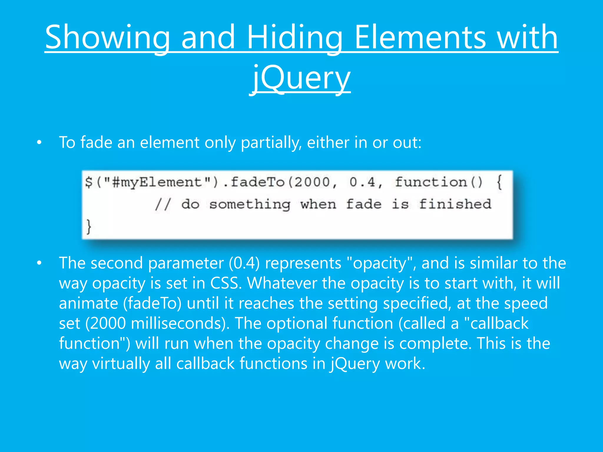 Showing and Hiding Elements with
jQuery
• To fade an element only partially, either in or out:
• The second parameter (0.4) represents "opacity", and is similar to the
way opacity is set in CSS. Whatever the opacity is to start with, it will
animate (fadeTo) until it reaches the setting specified, at the speed
set (2000 milliseconds). The optional function (called a "callback
function") will run when the opacity change is complete. This is the
way virtually all callback functions in jQuery work.
 