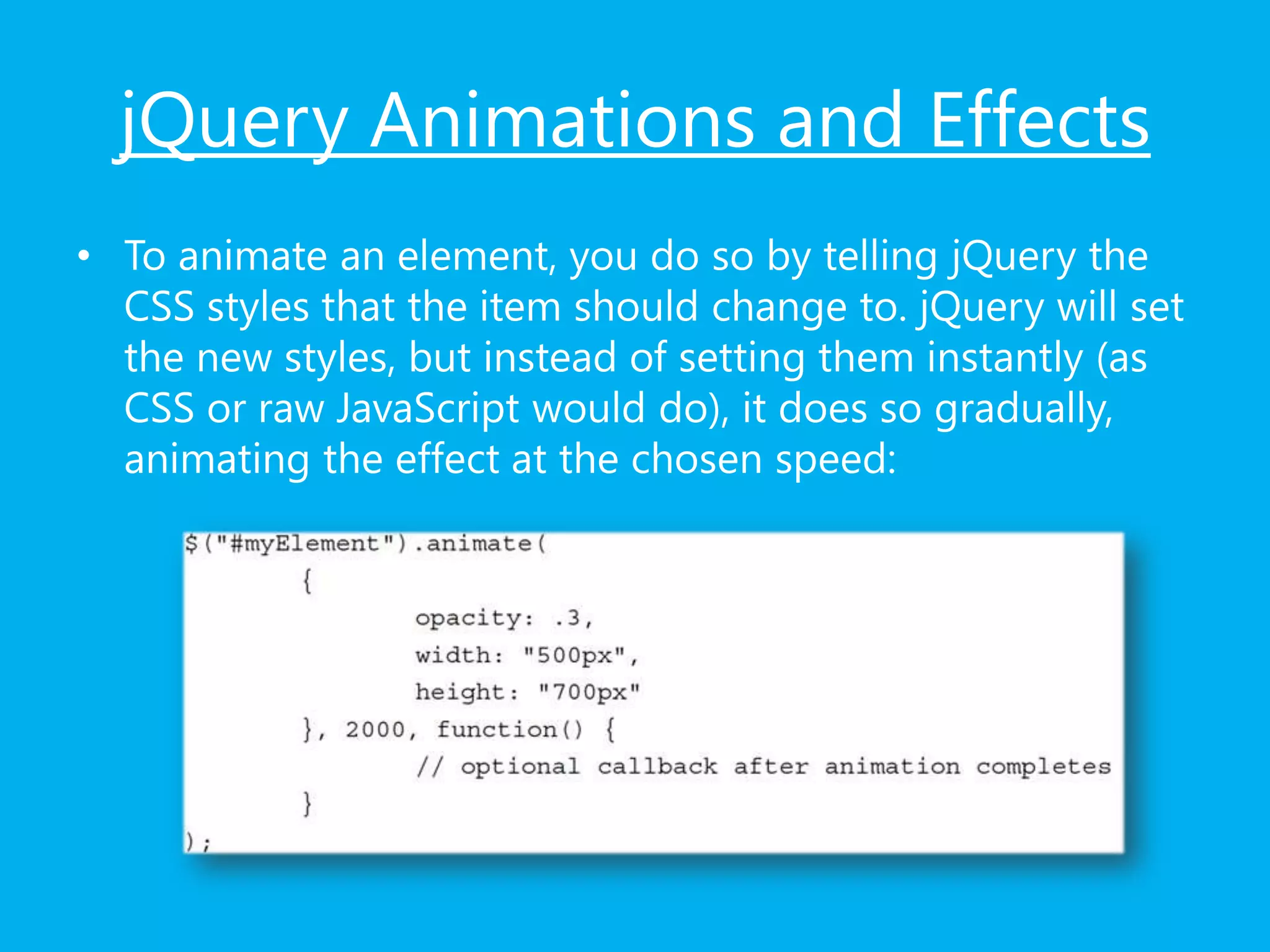 jQuery Animations and Effects
• To animate an element, you do so by telling jQuery the
CSS styles that the item should change to. jQuery will set
the new styles, but instead of setting them instantly (as
CSS or raw JavaScript would do), it does so gradually,
animating the effect at the chosen speed:
 