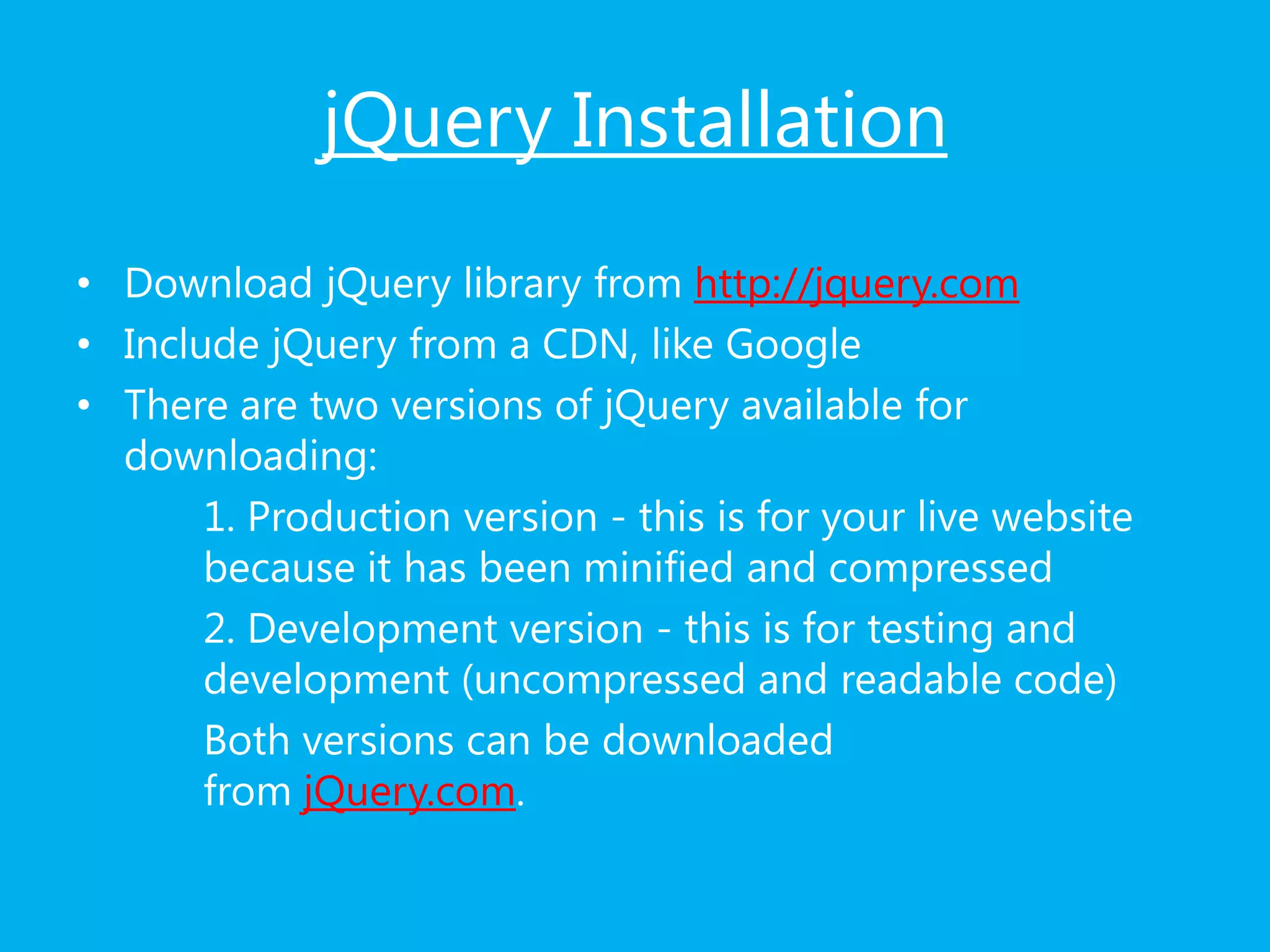 jQuery Installation
• Download jQuery library from http://jquery.com
• Include jQuery from a CDN, like Google
• There are two versions of jQuery available for
downloading:
1. Production version - this is for your live website
because it has been minified and compressed
2. Development version - this is for testing and
development (uncompressed and readable code)
Both versions can be downloaded
from jQuery.com.
 