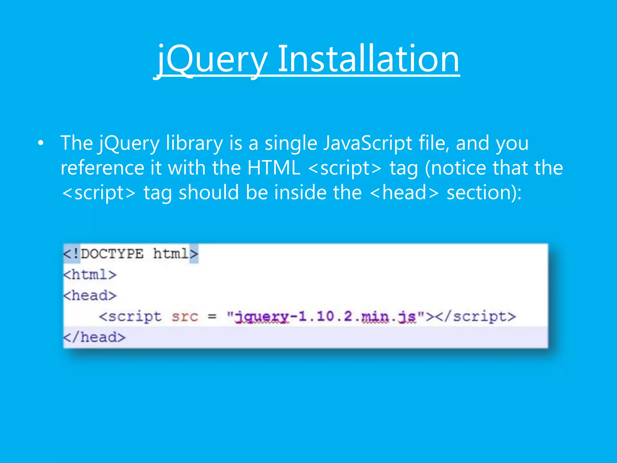 jQuery Installation
• The jQuery library is a single JavaScript file, and you
reference it with the HTML <script> tag (notice that the
<script> tag should be inside the <head> section):
 
