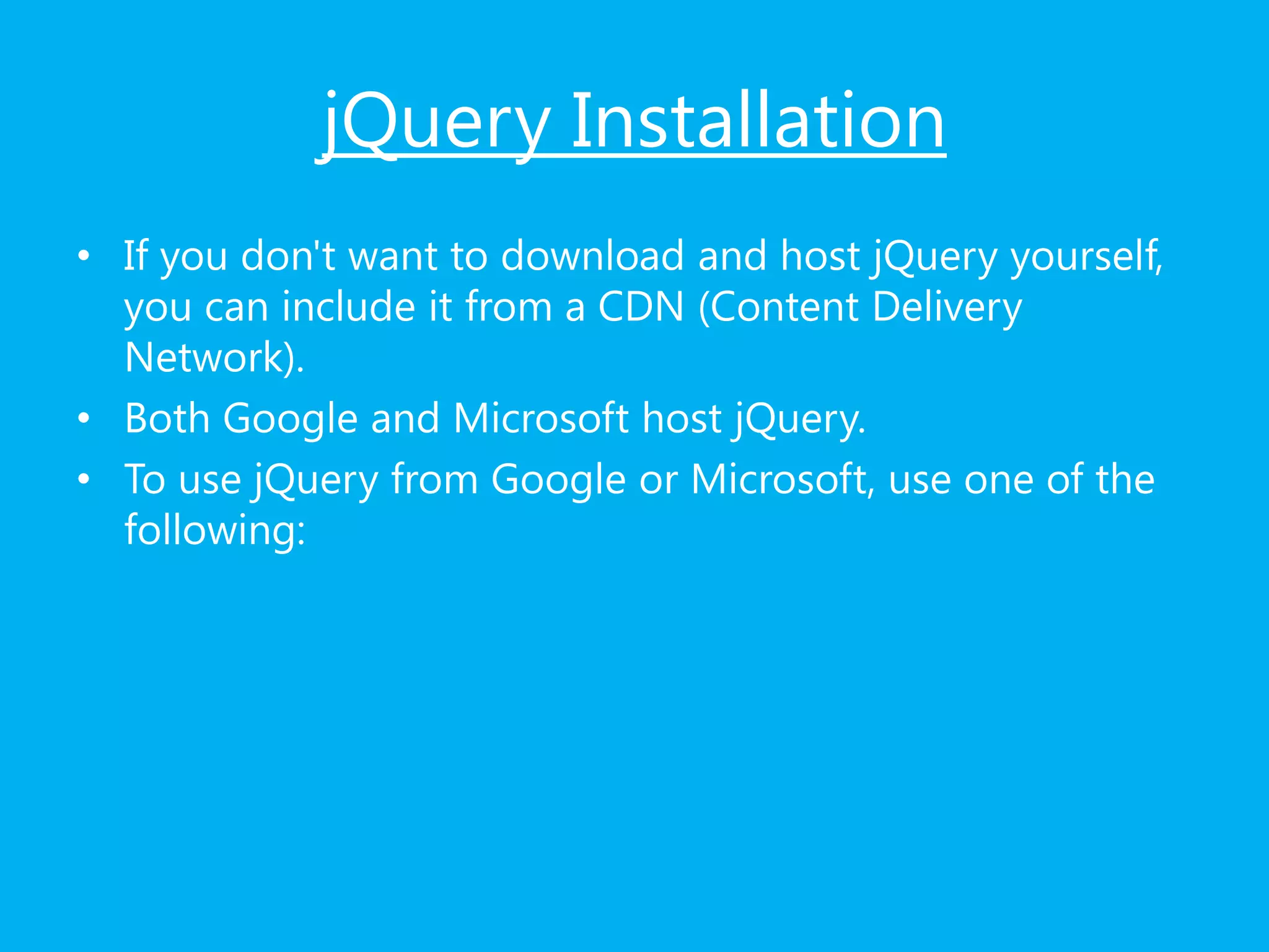jQuery Installation
• If you don't want to download and host jQuery yourself,
you can include it from a CDN (Content Delivery
Network).
• Both Google and Microsoft host jQuery.
• To use jQuery from Google or Microsoft, use one of the
following:
 