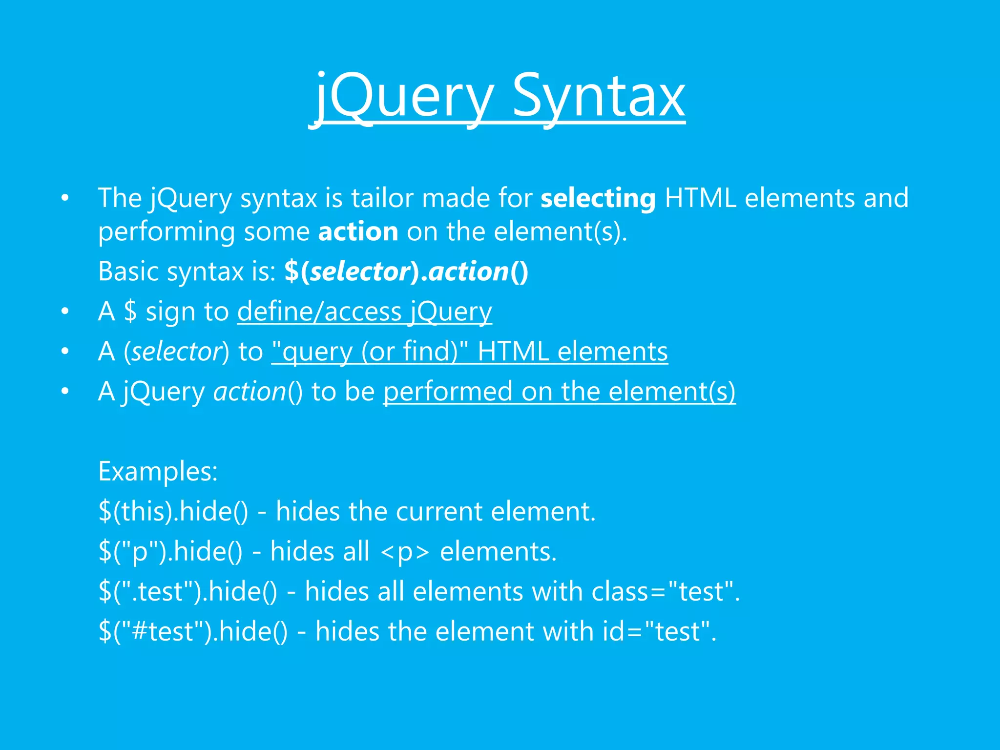 jQuery Syntax
• The jQuery syntax is tailor made for selecting HTML elements and
performing some action on the element(s).
Basic syntax is: $(selector).action()
• A $ sign to define/access jQuery
• A (selector) to "query (or find)" HTML elements
• A jQuery action() to be performed on the element(s)
Examples:
$(this).hide() - hides the current element.
$("p").hide() - hides all <p> elements.
$(".test").hide() - hides all elements with class="test".
$("#test").hide() - hides the element with id="test".
 
