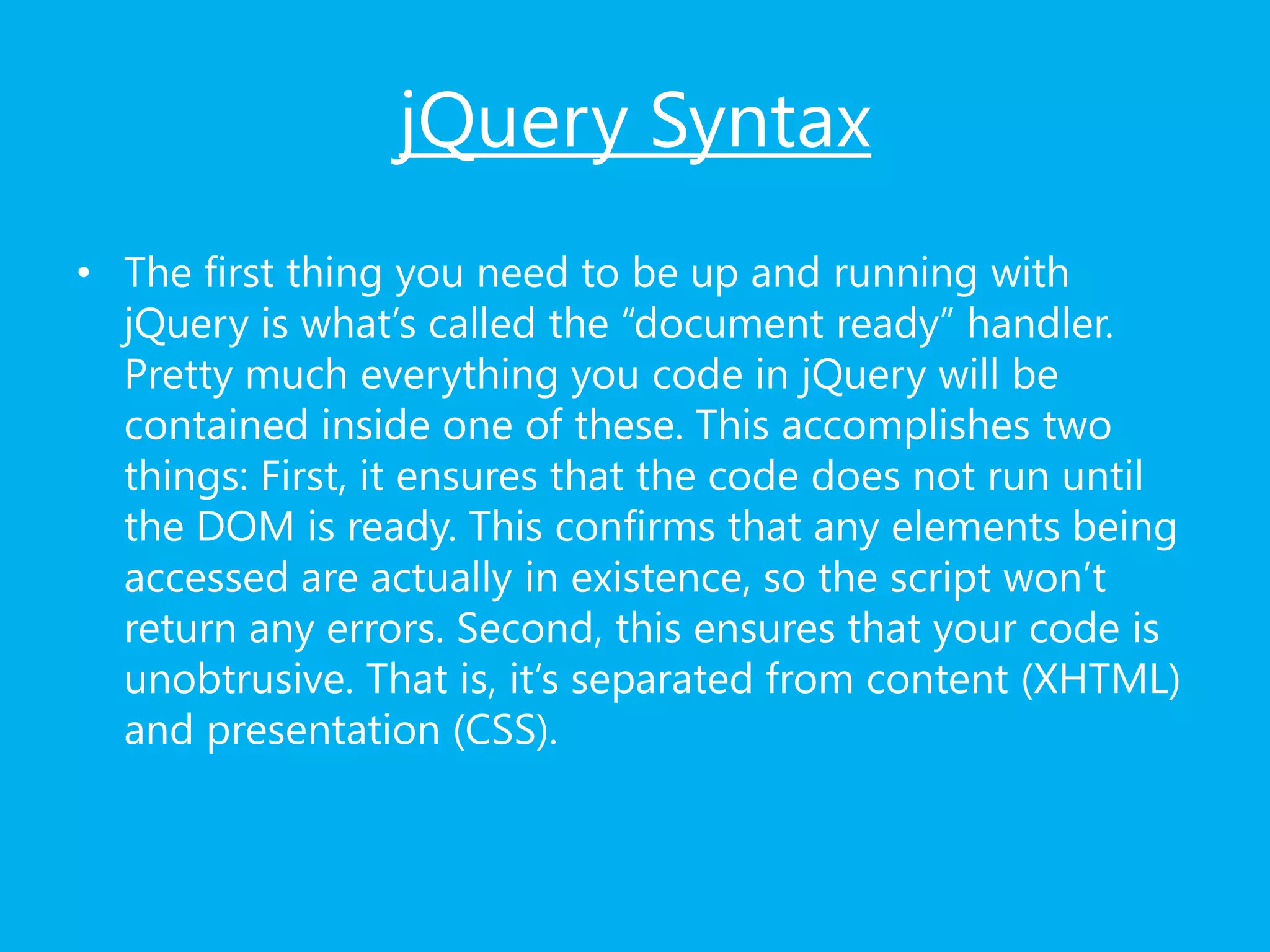 jQuery Syntax
• The first thing you need to be up and running with
jQuery is what’s called the “document ready” handler.
Pretty much everything you code in jQuery will be
contained inside one of these. This accomplishes two
things: First, it ensures that the code does not run until
the DOM is ready. This confirms that any elements being
accessed are actually in existence, so the script won’t
return any errors. Second, this ensures that your code is
unobtrusive. That is, it’s separated from content (XHTML)
and presentation (CSS).
 