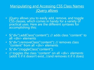Manipulating and Accessing CSS Class Names
jQuery allows
• jQuery allows you to easily add, remove, and toggle
CSS classes, which comes in handy for a variety of
practical uses. Here are the different syntaxes for
accomplishing this:
• $("div").addClass("content"); // adds class "content" to
all <div> elements
• $("div").removeClass("content"); // removes class
"content" from all <div> elements
• $("div").toggleClass("content");
• // toggles the class "content" on all <div> elements
(adds it if it doesn't exist, //and removes it if it does)
 