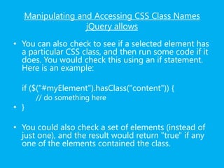 Manipulating and Accessing CSS Class Names
jQuery allows
• You can also check to see if a selected element has
a particular CSS class, and then run some code if it
does. You would check this using an if statement.
Here is an example:
if ($("#myElement").hasClass("content")) {
// do something here
• }
• You could also check a set of elements (instead of
just one), and the result would return "true" if any
one of the elements contained the class.
 