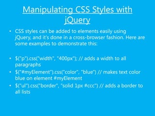 Manipulating CSS Styles with
jQuery
• CSS styles can be added to elements easily using
jQuery, and it's done in a cross-browser fashion. Here are
some examples to demonstrate this:
• $("p").css("width", "400px"); // adds a width to all
paragraphs
• $("#myElement").css("color", "blue") // makes text color
blue on element #myElement
• $("ul").css("border", "solid 1px #ccc") // adds a border to
all lists
 