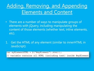 Adding, Removing, and Appending
Elements and Content
• There are a number of ways to manipulate groups of
elements with jQuery, including manipulating the
content of those elements (whether text, inline elements,
etc).
1. Get the HTML of any element (similar to innerHTML in
JavaScript):
 