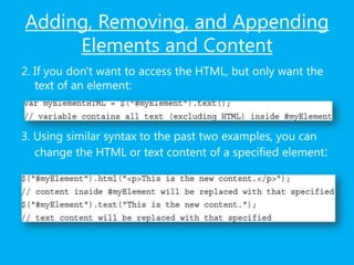 Adding, Removing, and Appending
Elements and Content
2. If you don't want to access the HTML, but only want the
text of an element:
3. Using similar syntax to the past two examples, you can
change the HTML or text content of a specified element:
 