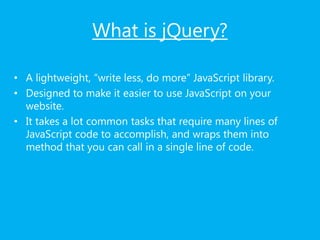 What is jQuery?
• A lightweight, “write less, do more” JavaScript library.
• Designed to make it easier to use JavaScript on your
website.
• It takes a lot common tasks that require many lines of
JavaScript code to accomplish, and wraps them into
method that you can call in a single line of code.
 