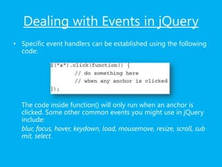 Dealing with Events in jQuery
• Specific event handlers can be established using the following
code:
The code inside function() will only run when an anchor is
clicked. Some other common events you might use in jQuery
include:
blur, focus, hover, keydown, load, mousemove, resize, scroll, sub
mit, select.
 