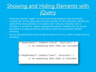 Showing and Hiding Elements with
jQuery
• Remember that the "toggle" command will change whatever state the element
currently has, and the parameters are both optional. The first parameter indicates the
speed of the showing/hiding. If no speed is set, it will occur instantly, with no
animation. A number for "speed" represents the speed in milliseconds. The second
parameter is an optional function that will run when the command is finished
executing.
• You can also specifically choose to fade an element in or out, which is always done by
animation:
 