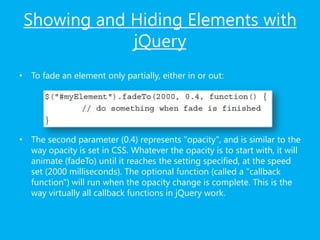 Showing and Hiding Elements with
jQuery
• To fade an element only partially, either in or out:
• The second parameter (0.4) represents "opacity", and is similar to the
way opacity is set in CSS. Whatever the opacity is to start with, it will
animate (fadeTo) until it reaches the setting specified, at the speed
set (2000 milliseconds). The optional function (called a "callback
function") will run when the opacity change is complete. This is the
way virtually all callback functions in jQuery work.
 