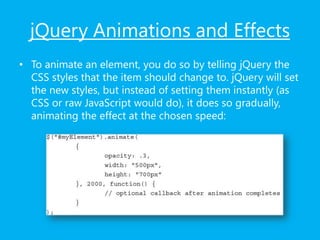 jQuery Animations and Effects
• To animate an element, you do so by telling jQuery the
CSS styles that the item should change to. jQuery will set
the new styles, but instead of setting them instantly (as
CSS or raw JavaScript would do), it does so gradually,
animating the effect at the chosen speed:
 