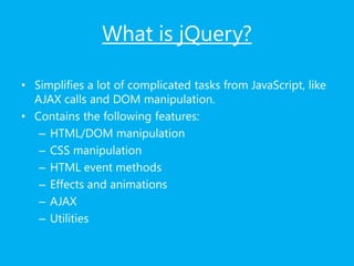What is jQuery?
• Simplifies a lot of complicated tasks from JavaScript, like
AJAX calls and DOM manipulation.
• Contains the following features:
– HTML/DOM manipulation
– CSS manipulation
– HTML event methods
– Effects and animations
– AJAX
– Utilities
 