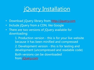 jQuery Installation
• Download jQuery library from http://jquery.com
• Include jQuery from a CDN, like Google
• There are two versions of jQuery available for
downloading:
1. Production version - this is for your live website
because it has been minified and compressed
2. Development version - this is for testing and
development (uncompressed and readable code)
Both versions can be downloaded
from jQuery.com.
 