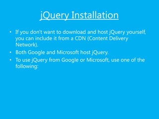 jQuery Installation
• If you don't want to download and host jQuery yourself,
you can include it from a CDN (Content Delivery
Network).
• Both Google and Microsoft host jQuery.
• To use jQuery from Google or Microsoft, use one of the
following:
 