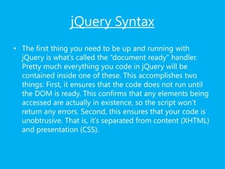 jQuery Syntax
• The first thing you need to be up and running with
jQuery is what’s called the “document ready” handler.
Pretty much everything you code in jQuery will be
contained inside one of these. This accomplishes two
things: First, it ensures that the code does not run until
the DOM is ready. This confirms that any elements being
accessed are actually in existence, so the script won’t
return any errors. Second, this ensures that your code is
unobtrusive. That is, it’s separated from content (XHTML)
and presentation (CSS).
 