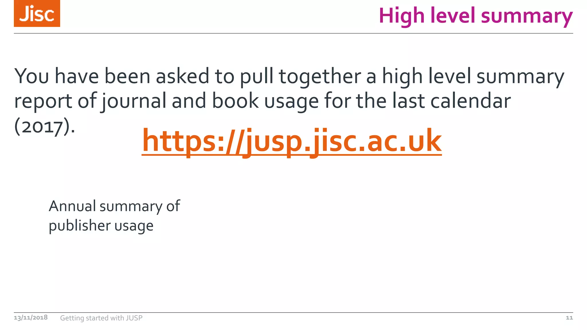 High level summary
You have been asked to pull together a high level summary
report of journal and book usage for the last calendar
(2017).
13/11/2018 Getting started with JUSP 11
https://jusp.jisc.ac.uk
Annual summary of
publisher usage
 