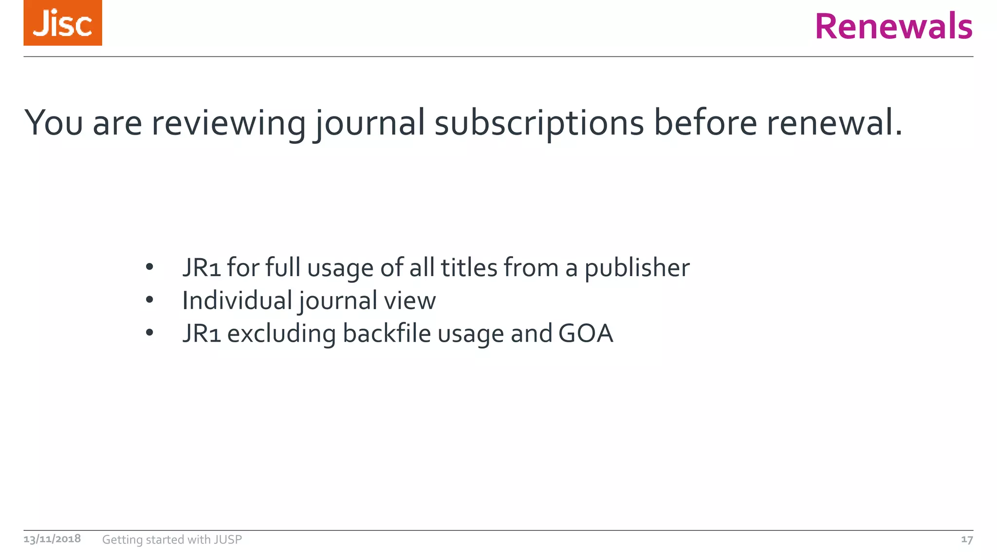 Renewals
You are reviewing journal subscriptions before renewal.
13/11/2018 Getting started with JUSP 17
• JR1 for full usage of all titles from a publisher
• Individual journal view
• JR1 excluding backfile usage and GOA
 