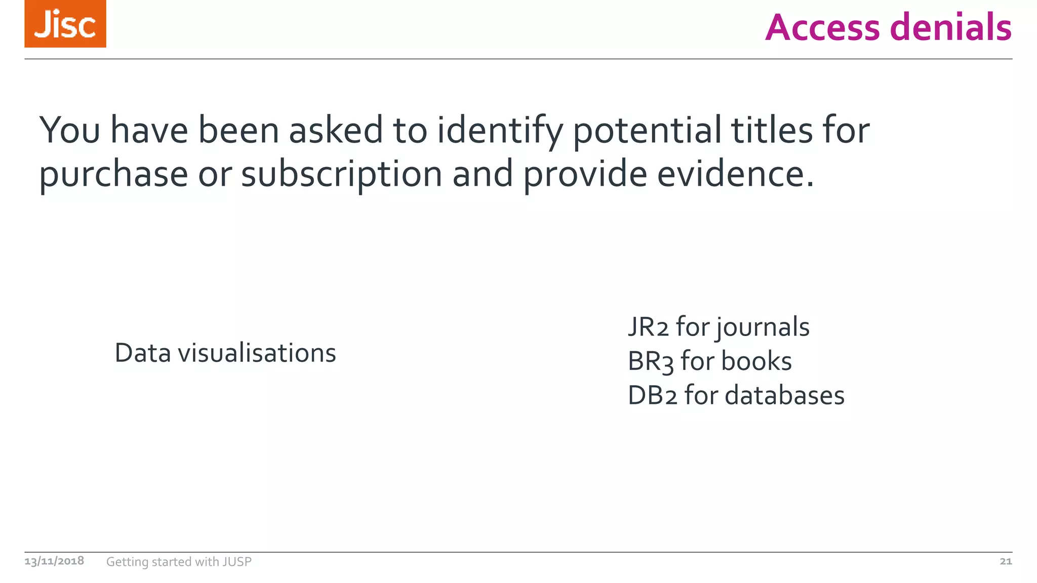 Access denials
You have been asked to identify potential titles for
purchase or subscription and provide evidence.
13/11/2018 Getting started with JUSP 21
JR2 for journals
BR3 for books
DB2 for databases
Data visualisations
 