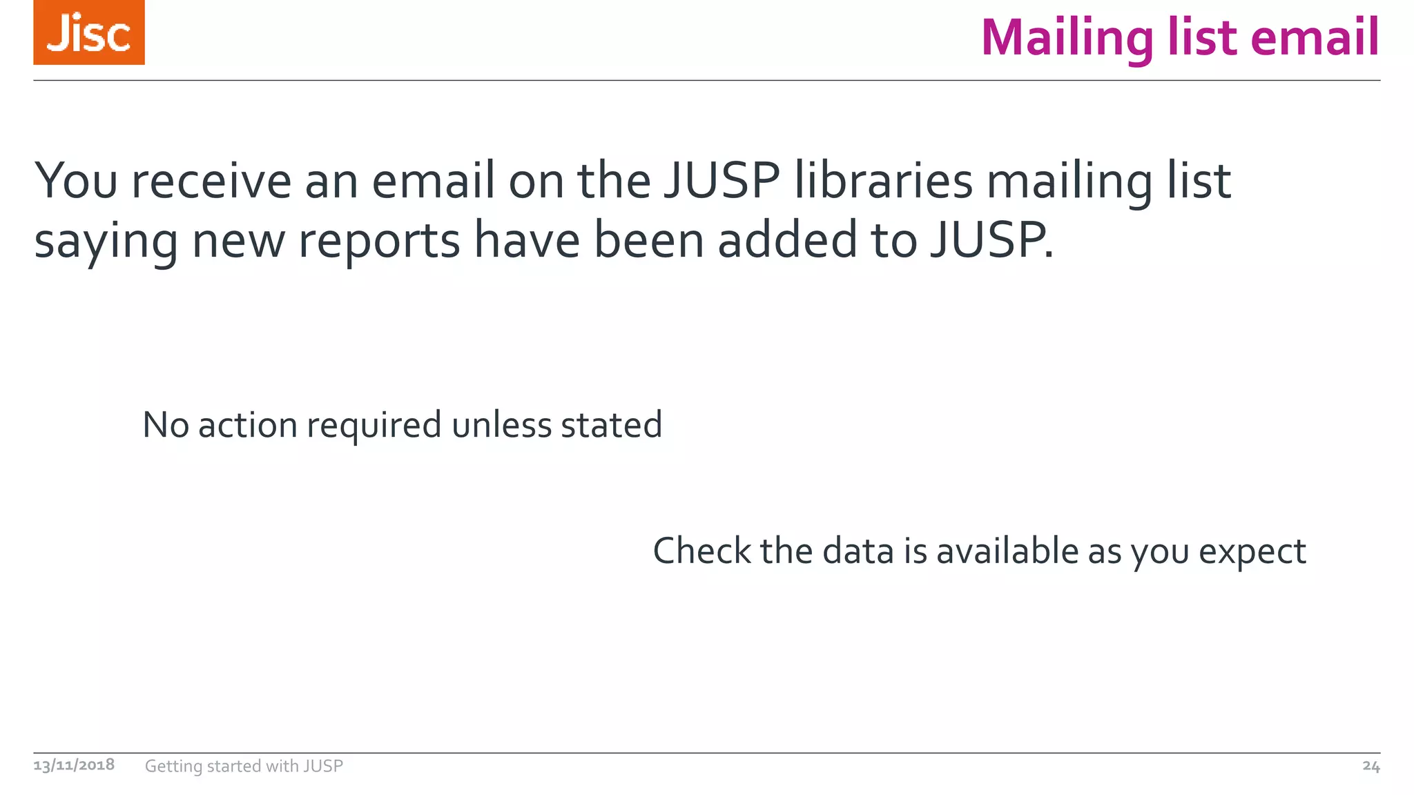 Mailing list email
You receive an email on the JUSP libraries mailing list
saying new reports have been added to JUSP.
13/11/2018 Getting started with JUSP 24
No action required unless stated
Check the data is available as you expect
 
