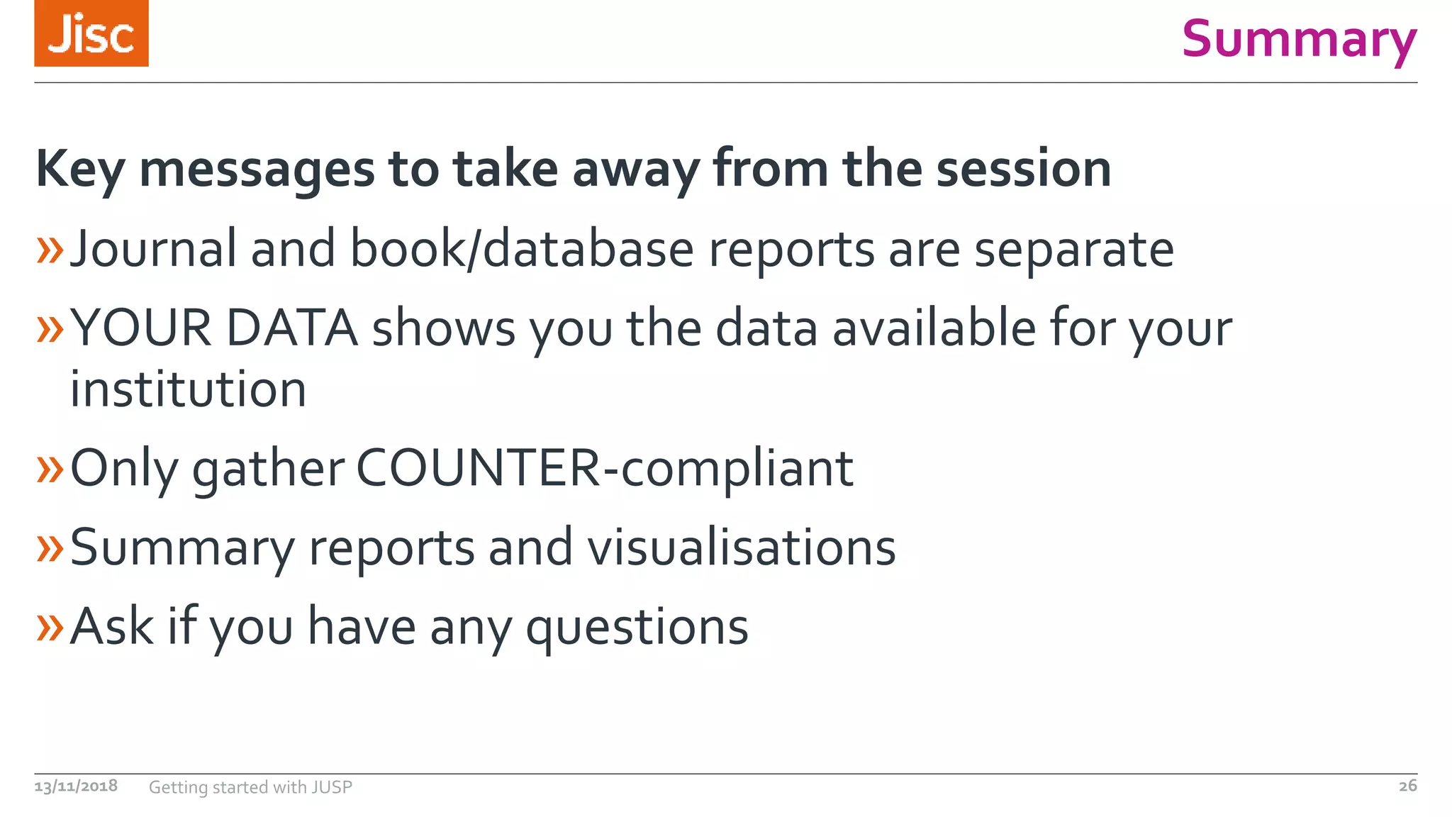 Summary
»Journal and book/database reports are separate
»YOUR DATA shows you the data available for your
institution
»Only gather COUNTER-compliant
»Summary reports and visualisations
»Ask if you have any questions
Key messages to take away from the session
13/11/2018 Getting started with JUSP 26
 