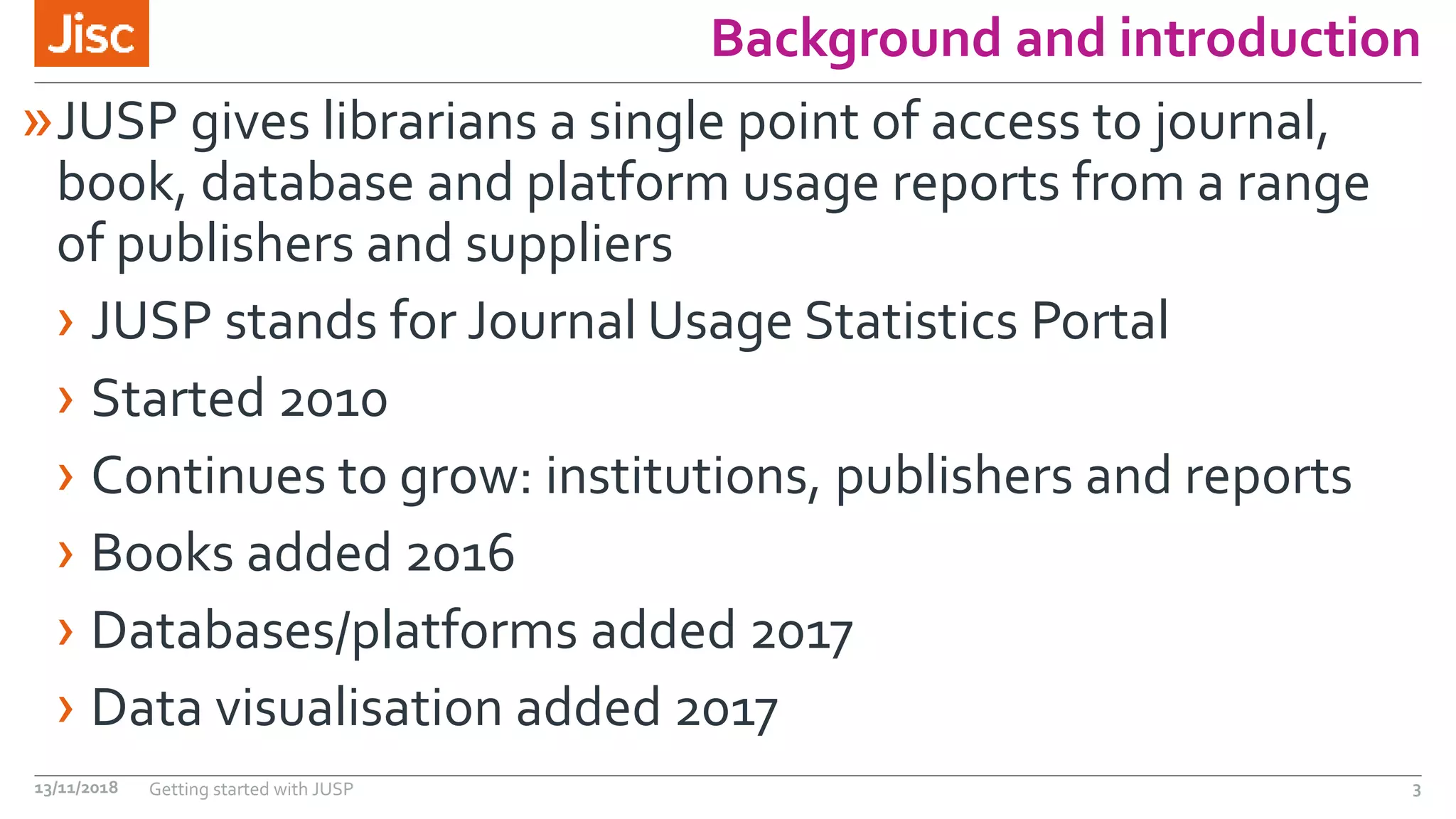 Background and introduction
»JUSP gives librarians a single point of access to journal,
book, database and platform usage reports from a range
of publishers and suppliers
› JUSP stands for Journal Usage Statistics Portal
› Started 2010
› Continues to grow: institutions, publishers and reports
› Books added 2016
› Databases/platforms added 2017
› Data visualisation added 2017
13/11/2018 Getting started with JUSP 3
 
