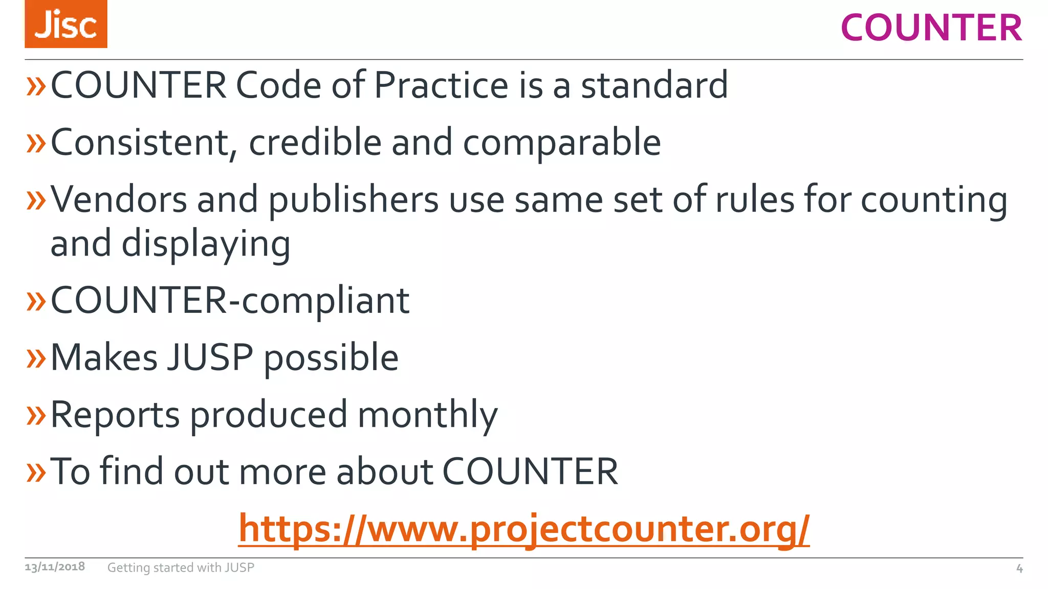COUNTER
»COUNTER Code of Practice is a standard
»Consistent, credible and comparable
»Vendors and publishers use same set of rules for counting
and displaying
»COUNTER-compliant
»Makes JUSP possible
»Reports produced monthly
»To find out more about COUNTER
https://www.projectcounter.org/
13/11/2018 Getting started with JUSP 4
 