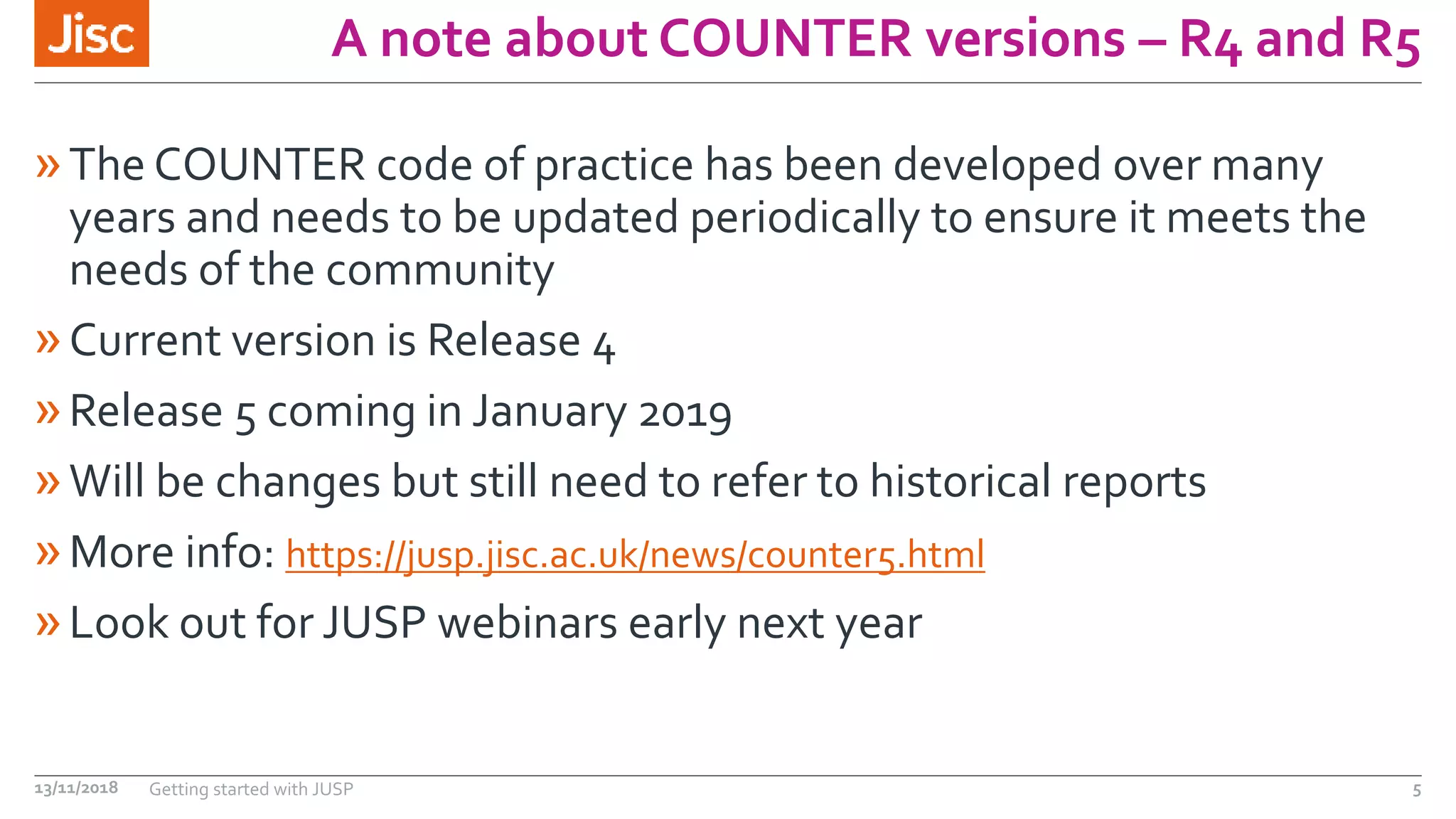 A note about COUNTER versions – R4 and R5
»The COUNTER code of practice has been developed over many
years and needs to be updated periodically to ensure it meets the
needs of the community
»Current version is Release 4
»Release 5 coming in January 2019
»Will be changes but still need to refer to historical reports
»More info: https://jusp.jisc.ac.uk/news/counter5.html
»Look out for JUSP webinars early next year
13/11/2018 Getting started with JUSP 5
 