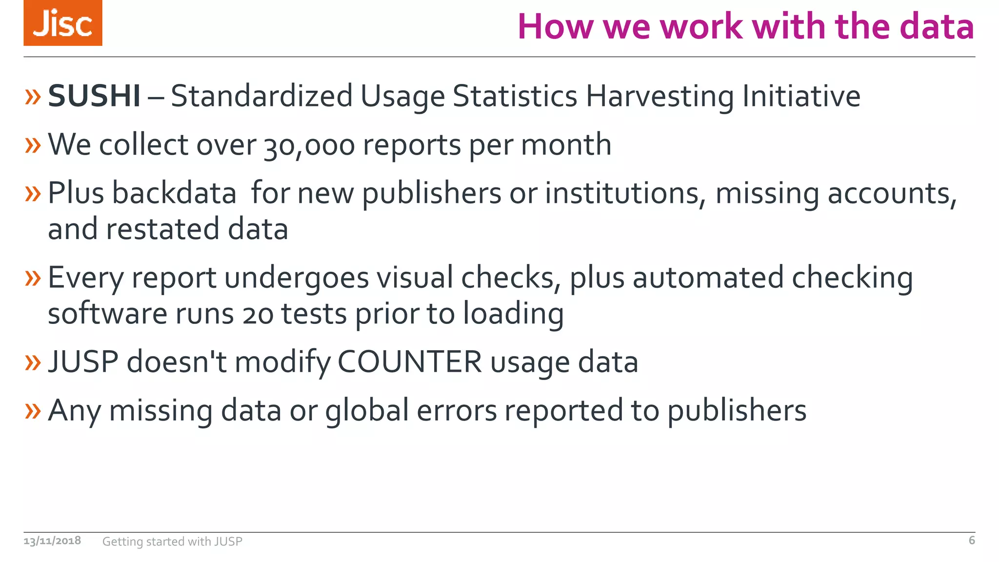 How we work with the data
»SUSHI – Standardized Usage Statistics Harvesting Initiative
»We collect over 30,000 reports per month
»Plus backdata for new publishers or institutions, missing accounts,
and restated data
»Every report undergoes visual checks, plus automated checking
software runs 20 tests prior to loading
»JUSP doesn't modify COUNTER usage data
»Any missing data or global errors reported to publishers
13/11/2018 Getting started with JUSP 6
 