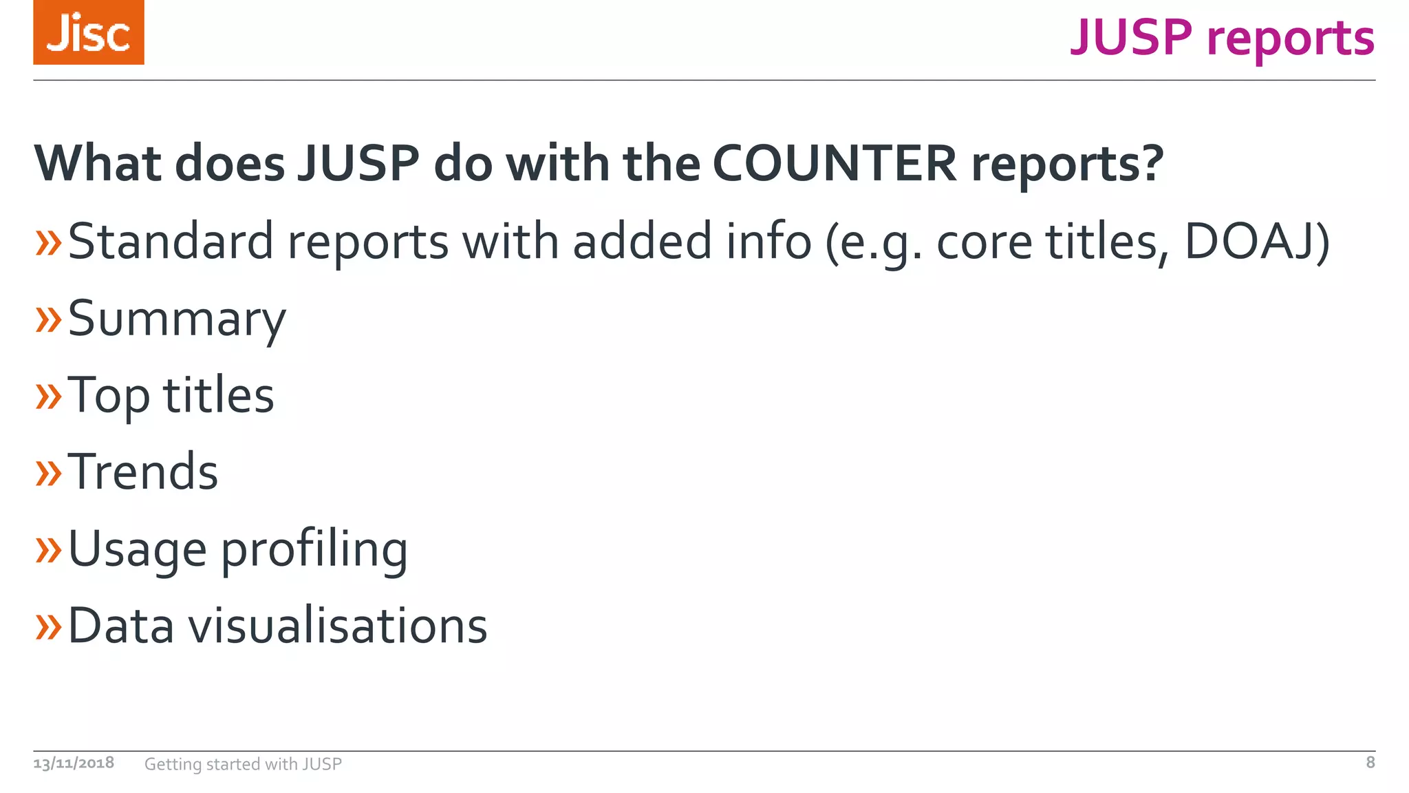 JUSP reports
»Standard reports with added info (e.g. core titles, DOAJ)
»Summary
»Top titles
»Trends
»Usage profiling
»Data visualisations
What does JUSP do with the COUNTER reports?
13/11/2018 Getting started with JUSP 8
 