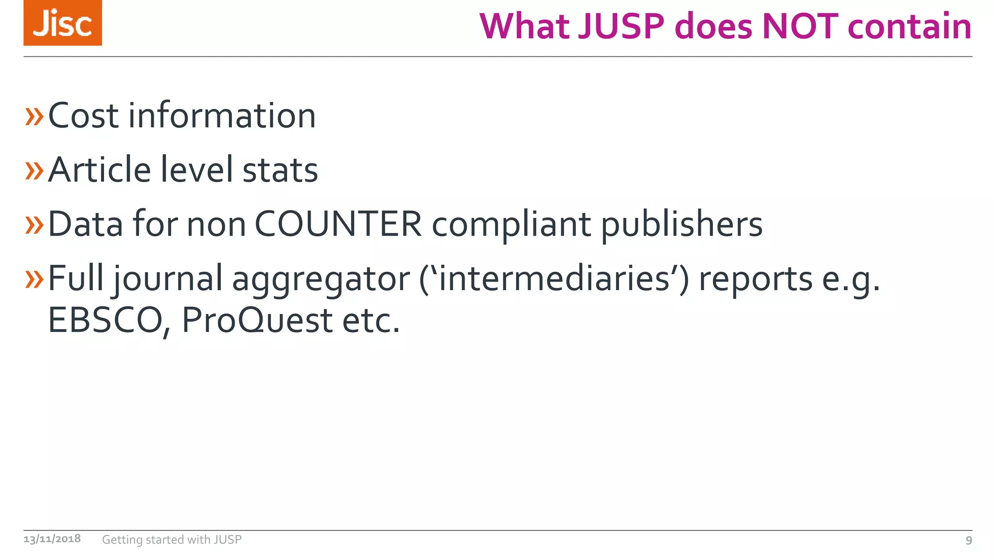 What JUSP does NOT contain
»Cost information
»Article level stats
»Data for non COUNTER compliant publishers
»Full journal aggregator (‘intermediaries’) reports e.g.
EBSCO, ProQuest etc.
13/11/2018 Getting started with JUSP 9
 