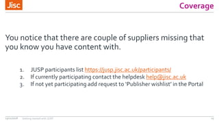 Coverage
You notice that there are couple of suppliers missing that
you know you have content with.
13/11/2018 Getting started with JUSP 15
1. JUSP participants list https://jusp.jisc.ac.uk/participants/
2. If currently participating contact the helpdesk help@jisc.ac.uk
3. If not yet participating add request to ‘Publisher wishlist’ in the Portal
 