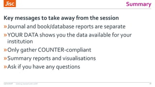 Summary
»Journal and book/database reports are separate
»YOUR DATA shows you the data available for your
institution
»Only gather COUNTER-compliant
»Summary reports and visualisations
»Ask if you have any questions
Key messages to take away from the session
13/11/2018 Getting started with JUSP 26
 