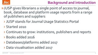 Background and introduction
»JUSP gives librarians a single point of access to journal,
book, database and platform usage reports from a range
of publishers and suppliers
› JUSP stands for Journal Usage Statistics Portal
› Started 2010
› Continues to grow: institutions, publishers and reports
› Books added 2016
› Databases/platforms added 2017
› Data visualisation added 2017
13/11/2018 Getting started with JUSP 3
 