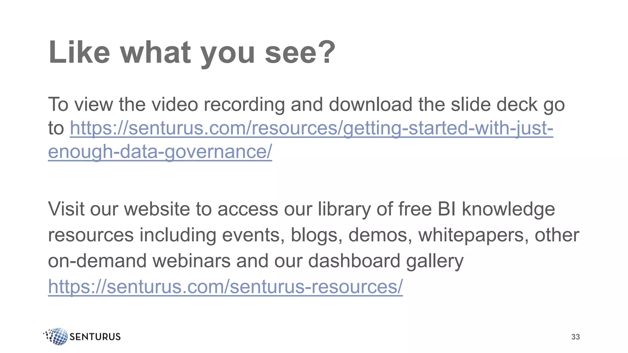 Like what you see?
To view the video recording and download the slide deck go
to https://senturus.com/resources/getting-started-with-just-
enough-data-governance/
Visit our website to access our library of free BI knowledge
resources including events, blogs, demos, whitepapers, other
on-demand webinars and our dashboard gallery
https://senturus.com/senturus-resources/
33
 
