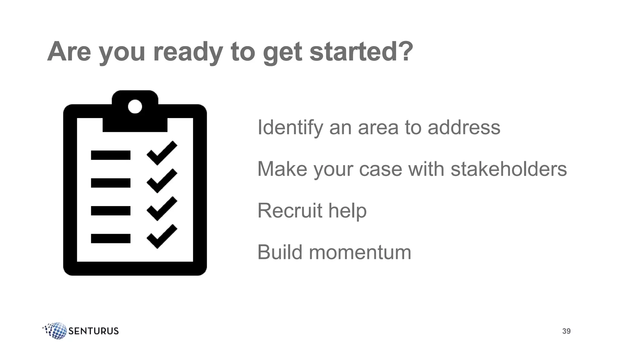 Are you ready to get started?
39
Identify an area to address
Make your case with stakeholders
Recruit help
Build momentum
Are you ready to get started?
 