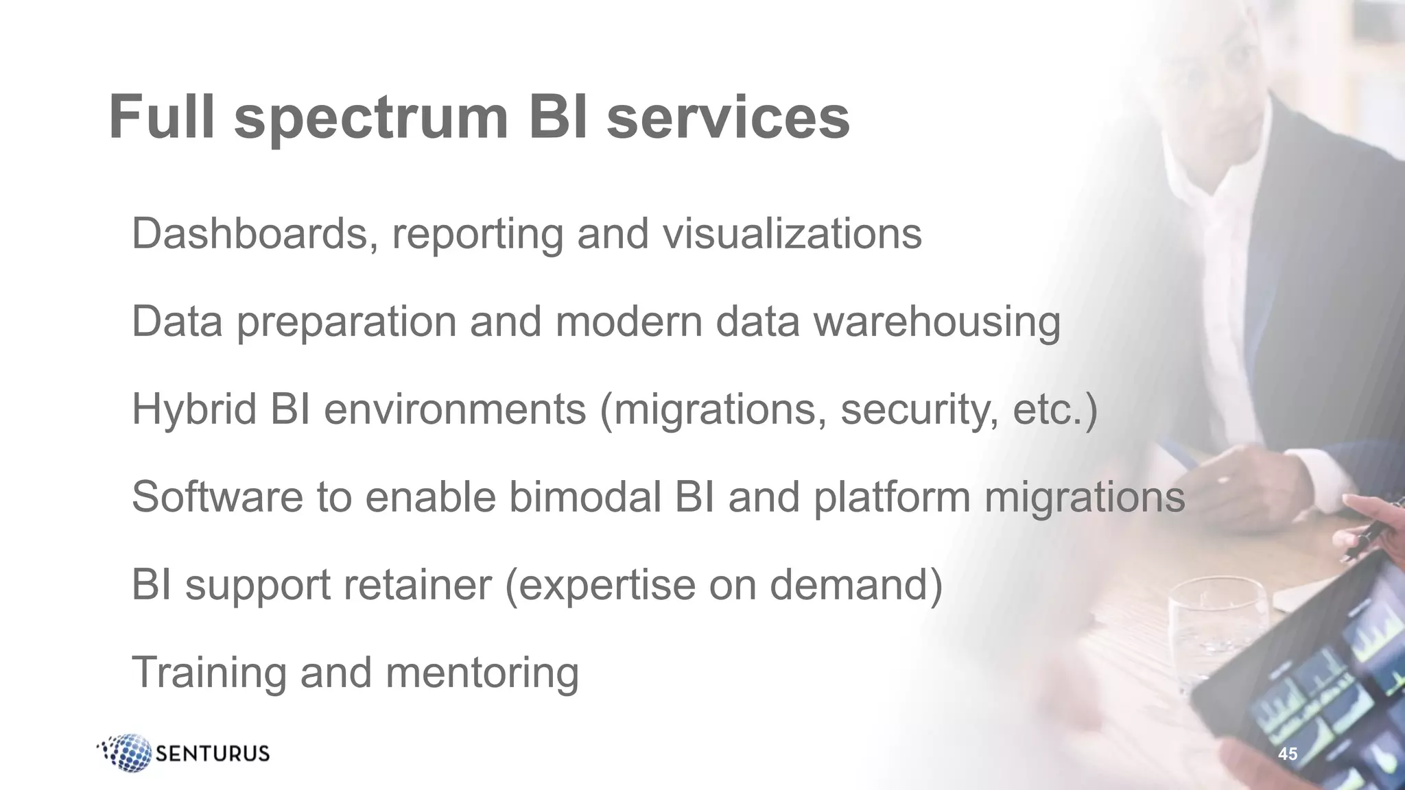 Full spectrum BI services
•Dashboards, reporting and visualizations
•Data preparation and modern data warehousing
•Hybrid BI environments (migrations, security, etc.)
•Software to enable bimodal BI and platform migrations
•BI support retainer (expertise on demand)
•Training and mentoring
45
 