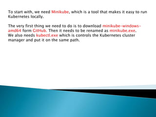 To start with, we need Minikube, which is a tool that makes it easy to run
Kubernetes locally.
The very first thing we need to do is to download minikube-windows-
amd64 form GitHub. Then it needs to be renamed as minikube.exe.
We also needs kubectl.exe which is controls the Kubernetes cluster
manager and put it on the same path.
 