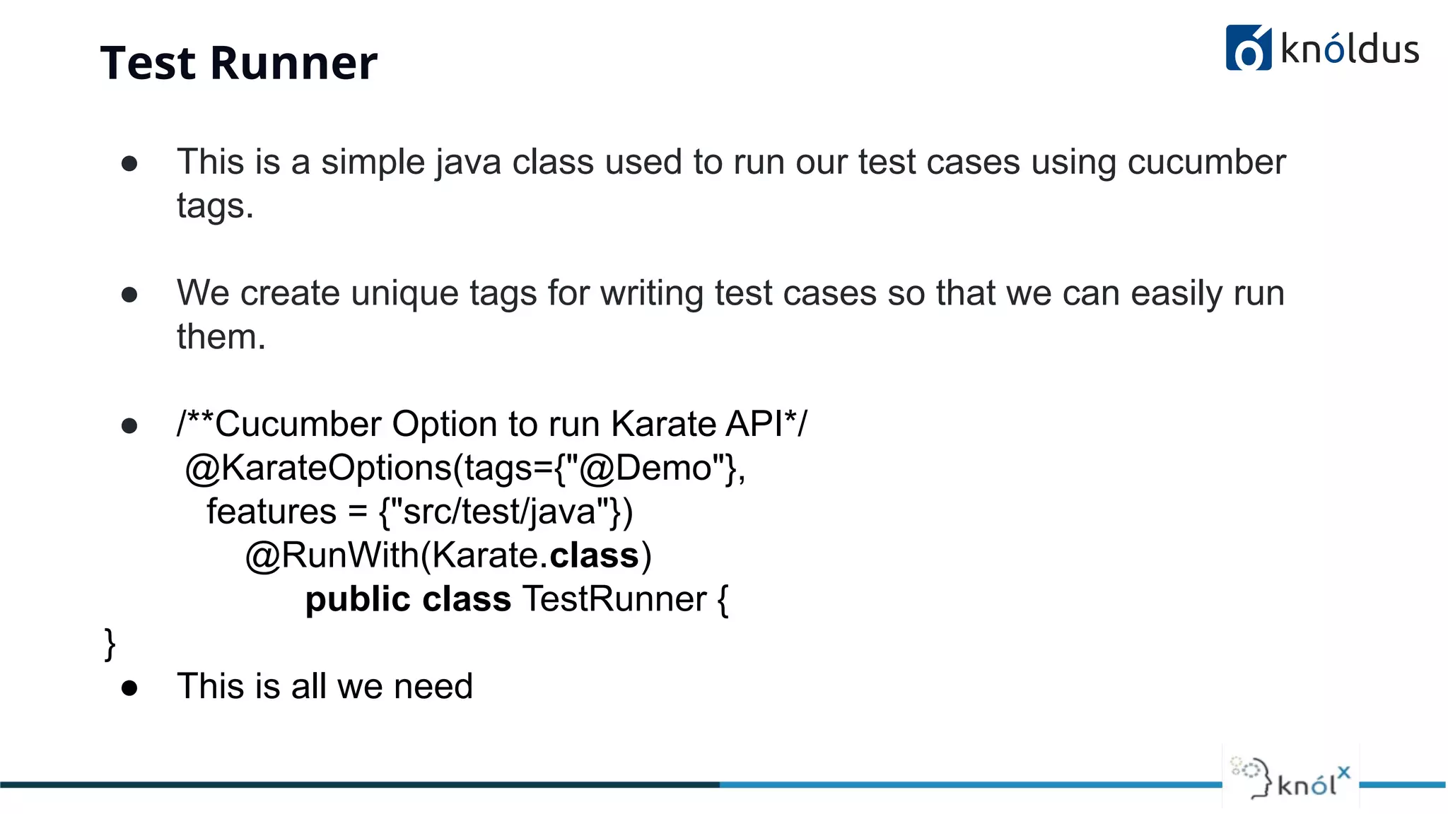 Test Runner
● This is a simple java class used to run our test cases using cucumber
tags.
● We create unique tags for writing test cases so that we can easily run
them.
● /**Cucumber Option to run Karate API*/
@KarateOptions(tags={"@Demo"},
features = {"src/test/java"})
@RunWith(Karate.class)
public class TestRunner {
}
● This is all we need
 