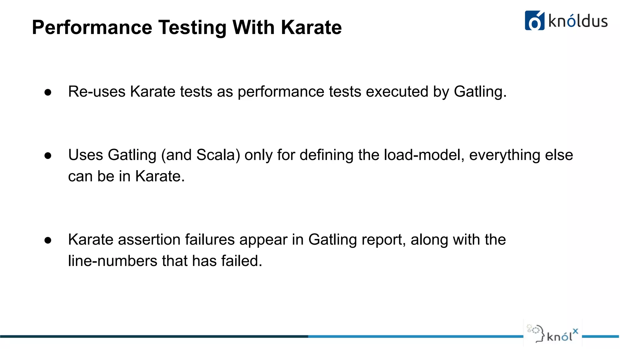 Performance Testing With Karate
● Re-uses Karate tests as performance tests executed by Gatling.
● Uses Gatling (and Scala) only for defining the load-model, everything else
can be in Karate.
● Karate assertion failures appear in Gatling report, along with the
line-numbers that has failed.
 