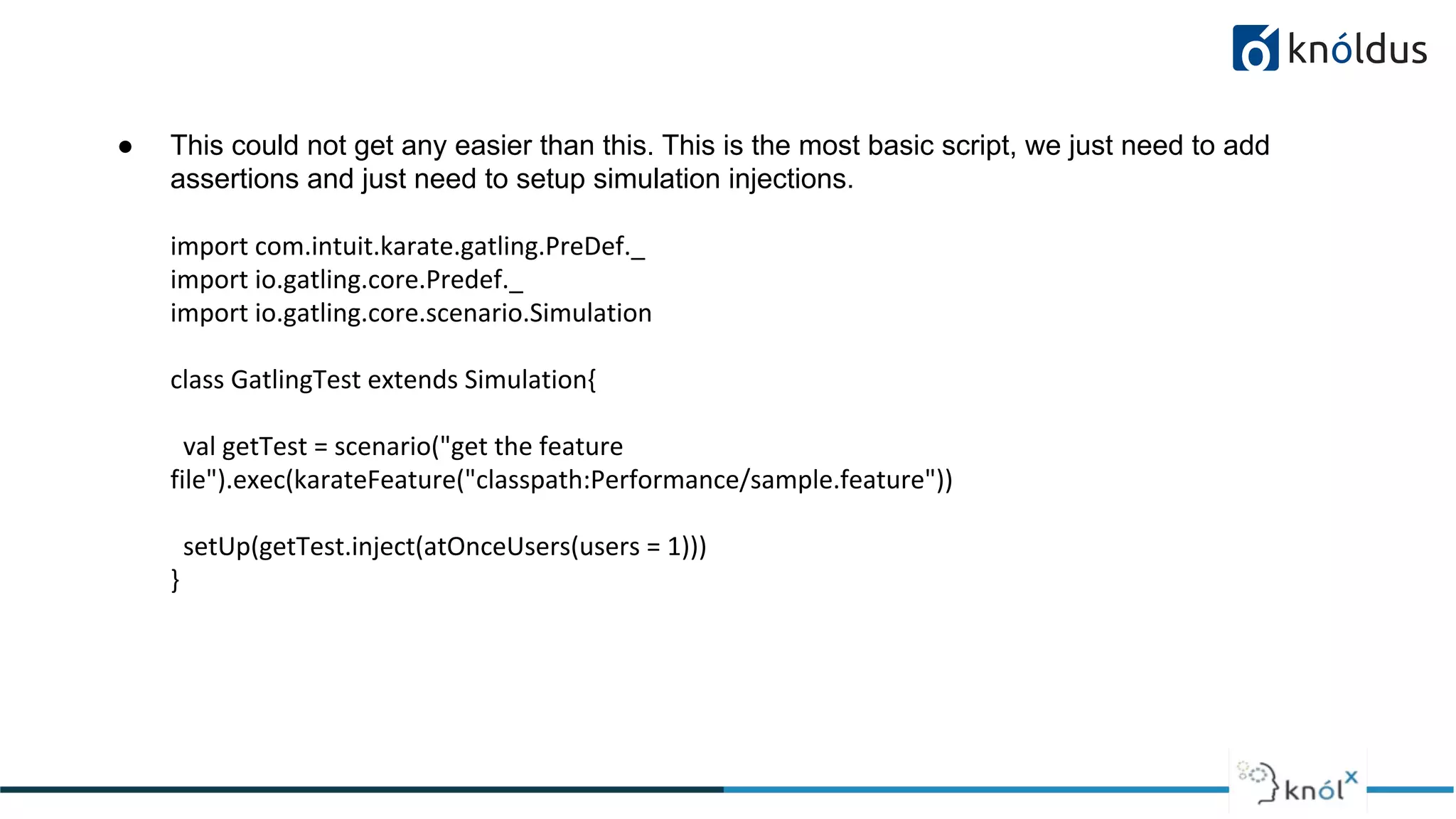 ● This could not get any easier than this. This is the most basic script, we just need to add
assertions and just need to setup simulation injections.
import com.intuit.karate.gatling.PreDef._
import io.gatling.core.Predef._
import io.gatling.core.scenario.Simulation
class GatlingTest extends Simulation{
val getTest = scenario("get the feature
file").exec(karateFeature("classpath:Performance/sample.feature"))
setUp(getTest.inject(atOnceUsers(users = 1)))
}
 