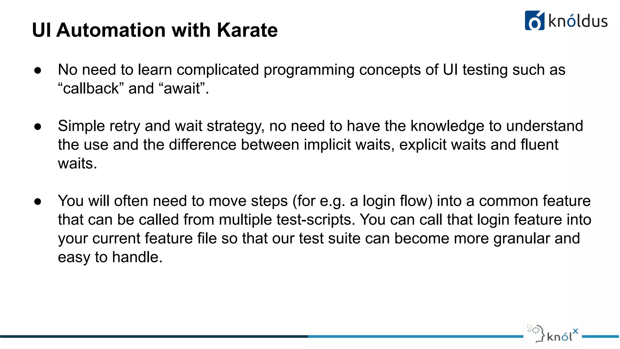 UI Automation with Karate
● No need to learn complicated programming concepts of UI testing such as
“callback” and “await”.
● Simple retry and wait strategy, no need to have the knowledge to understand
the use and the difference between implicit waits, explicit waits and fluent
waits.
● You will often need to move steps (for e.g. a login flow) into a common feature
that can be called from multiple test-scripts. You can call that login feature into
your current feature file so that our test suite can become more granular and
easy to handle.
 