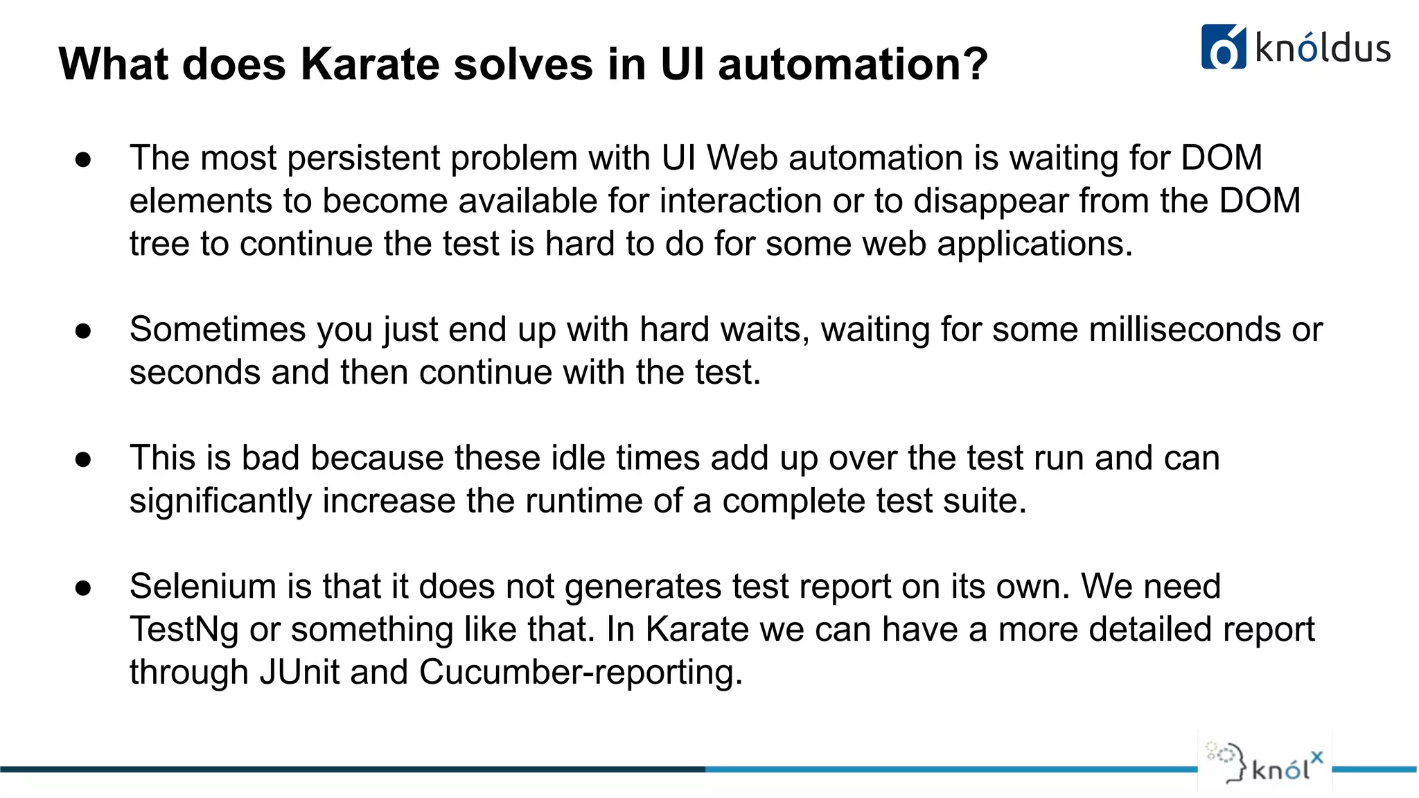 ● The most persistent problem with UI Web automation is waiting for DOM
elements to become available for interaction or to disappear from the DOM
tree to continue the test is hard to do for some web applications.
● Sometimes you just end up with hard waits, waiting for some milliseconds or
seconds and then continue with the test.
● This is bad because these idle times add up over the test run and can
significantly increase the runtime of a complete test suite.
● Selenium is that it does not generates test report on its own. We need
TestNg or something like that. In Karate we can have a more detailed report
through JUnit and Cucumber-reporting.
What does Karate solves in UI automation?
 