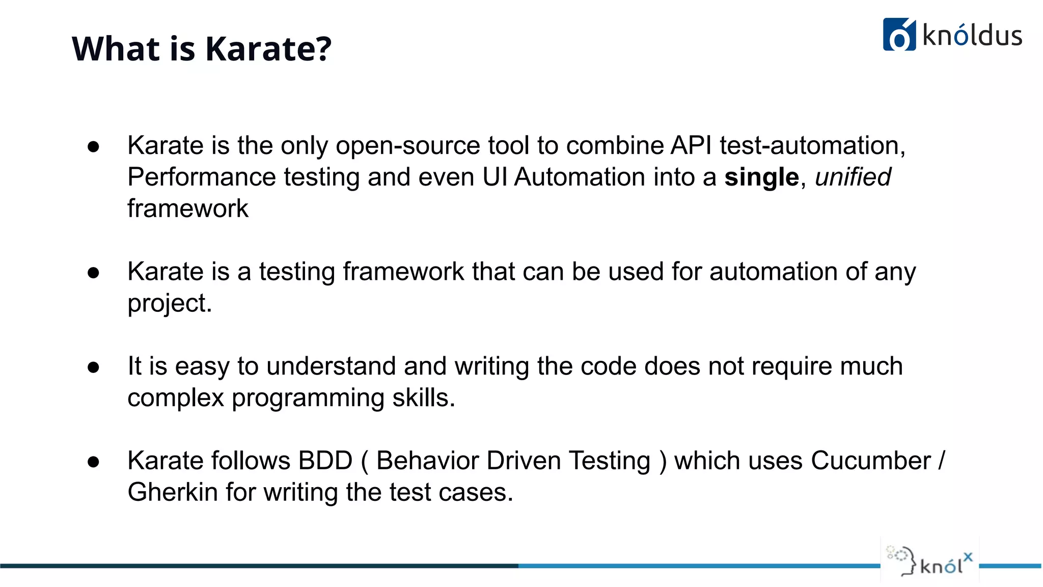 What is Karate?
● Karate is the only open-source tool to combine API test-automation,
Performance testing and even UI Automation into a single, unified
framework
● Karate is a testing framework that can be used for automation of any
project.
● It is easy to understand and writing the code does not require much
complex programming skills.
● Karate follows BDD ( Behavior Driven Testing ) which uses Cucumber /
Gherkin for writing the test cases.
 