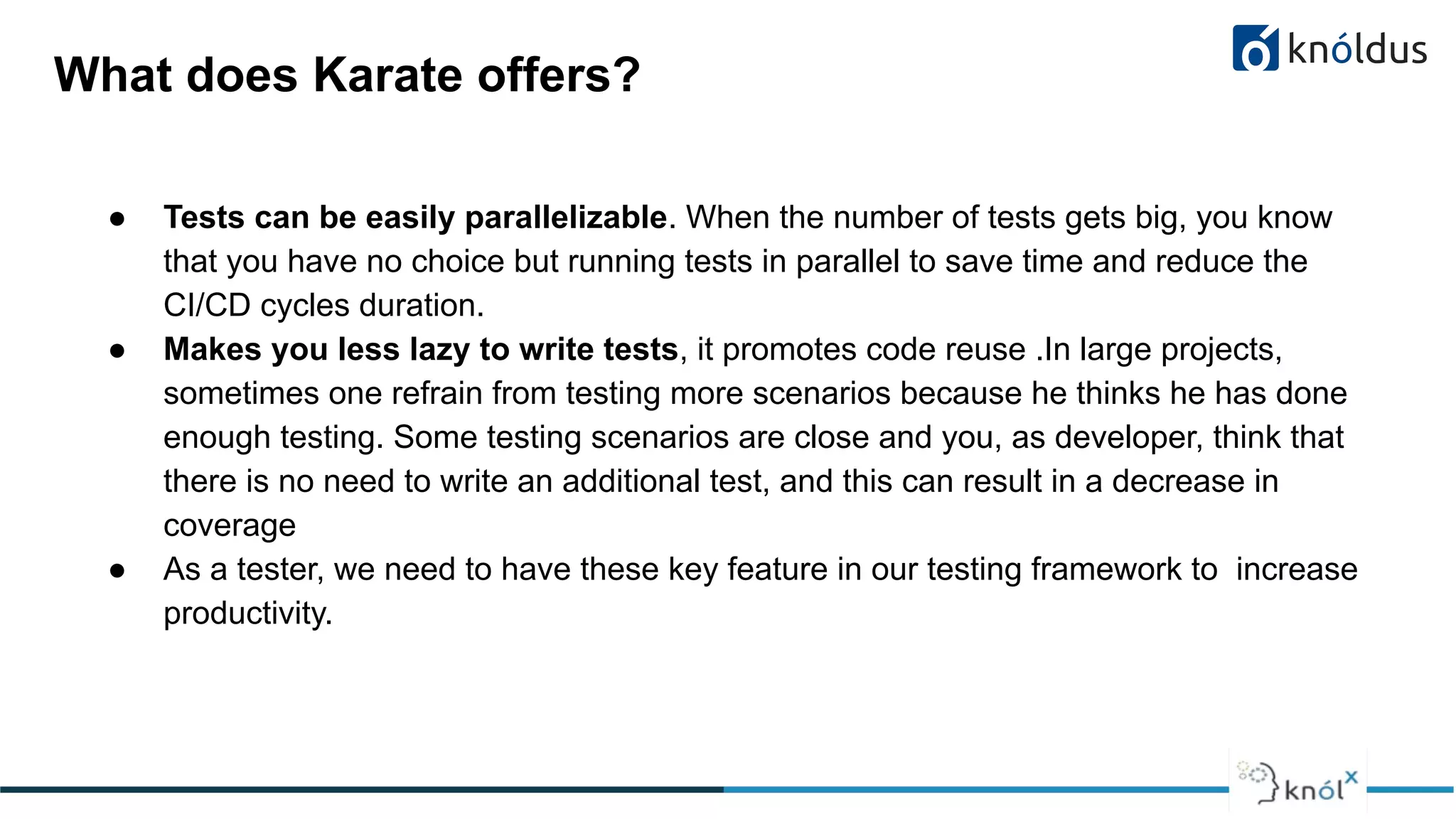 What does Karate offers?
● Tests can be easily parallelizable. When the number of tests gets big, you know
that you have no choice but running tests in parallel to save time and reduce the
CI/CD cycles duration.
● Makes you less lazy to write tests, it promotes code reuse .In large projects,
sometimes one refrain from testing more scenarios because he thinks he has done
enough testing. Some testing scenarios are close and you, as developer, think that
there is no need to write an additional test, and this can result in a decrease in
coverage
● As a tester, we need to have these key feature in our testing framework to increase
productivity.
 