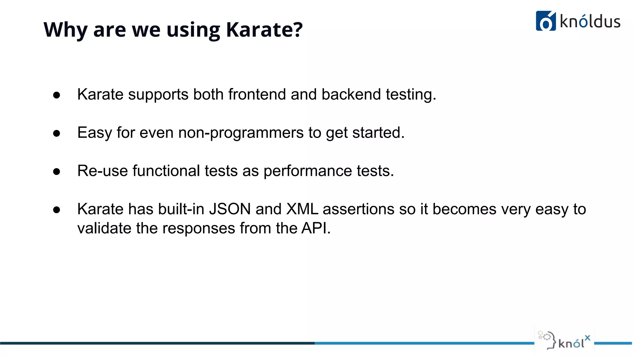 Why are we using Karate?
● Karate supports both frontend and backend testing.
● Easy for even non-programmers to get started.
● Re-use functional tests as performance tests.
● Karate has built-in JSON and XML assertions so it becomes very easy to
validate the responses from the API.
 