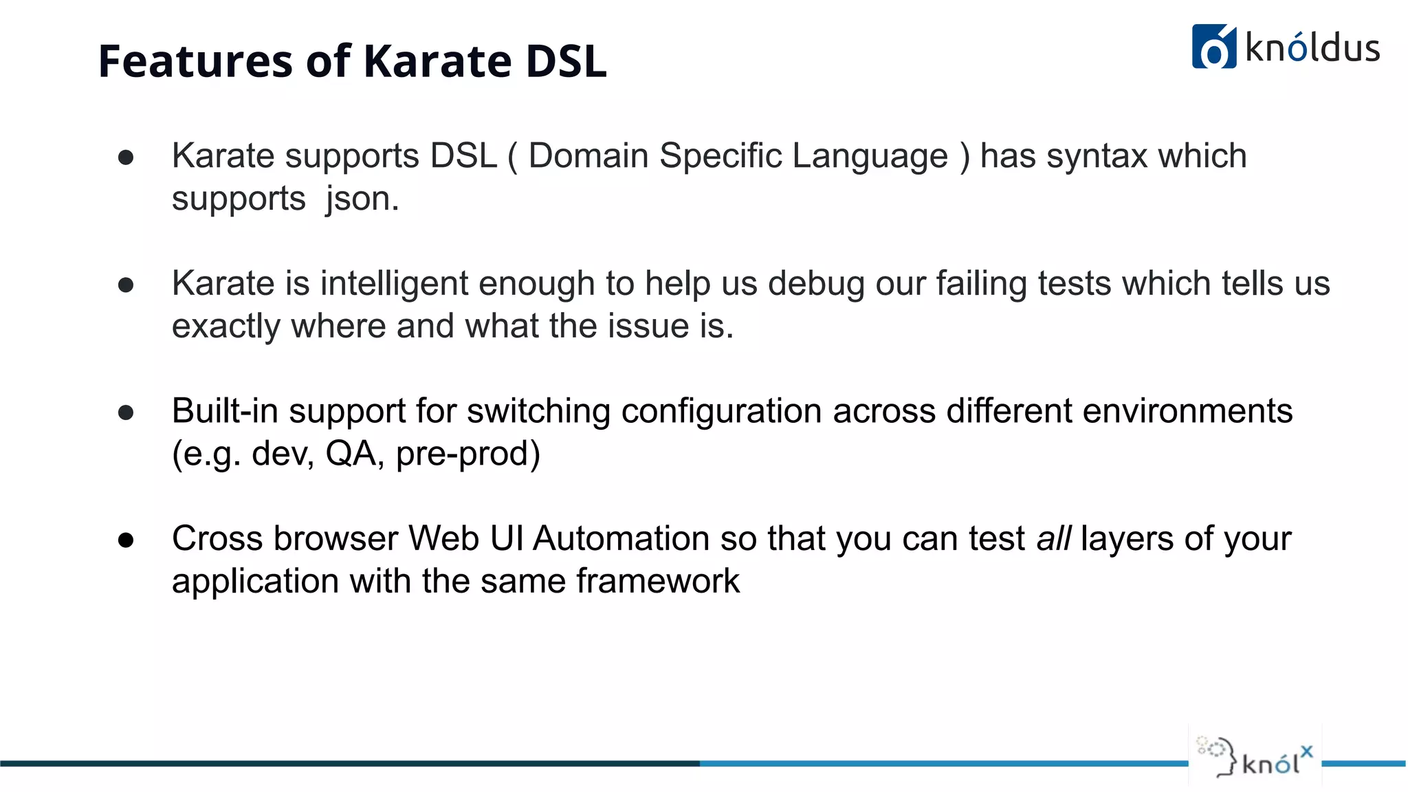 Features of Karate DSL
● Karate supports DSL ( Domain Specific Language ) has syntax which
supports json.
● Karate is intelligent enough to help us debug our failing tests which tells us
exactly where and what the issue is.
● Built-in support for switching configuration across different environments
(e.g. dev, QA, pre-prod)
● Cross browser Web UI Automation so that you can test all layers of your
application with the same framework
 