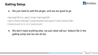 Gatling Setup
● We just need to add this plugin, and we are good to go
<groupId>io.gatling</groupId>
<artifactId>gatling-maven-plugin</artifactId>
<version>3.0.2</version>
● We don’t need anything else, we just need call our .feature file in the
gatling script and we are all set.
 